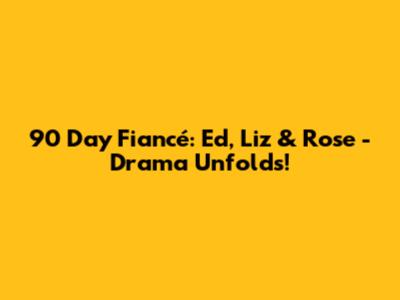 90 Day Fiancé: Ed, Liz & Rose - Drama Unfolds!