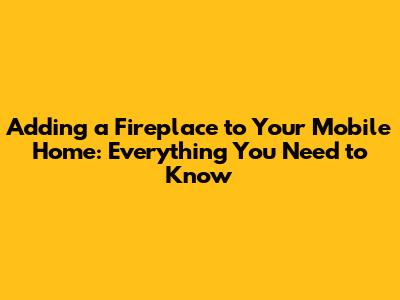 Adding a Fireplace to Your Mobile Home: Everything You Need to Know