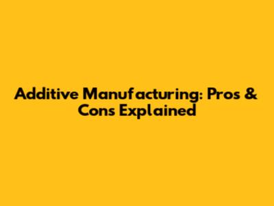 Additive Manufacturing: Pros & Cons Explained