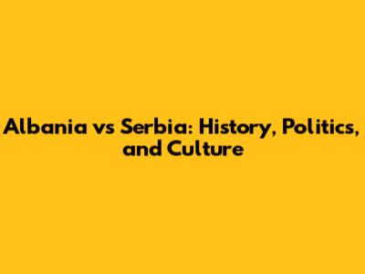 Albania vs Serbia: History, Politics, and Culture