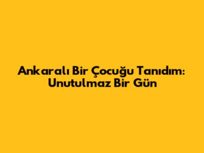 Ankaralı Bir Çocuğu Tanıdım: Unutulmaz Bir Gün