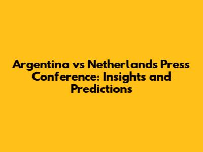 Argentina vs Netherlands Press Conference: Insights and Predictions