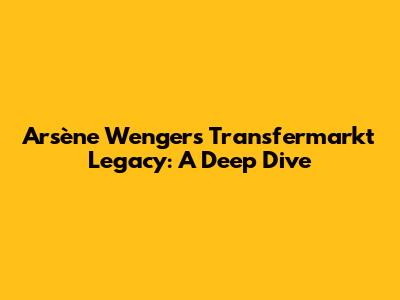 Arsène Wenger's Transfermarkt Legacy: A Deep Dive