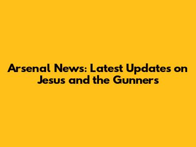 Arsenal News: Latest Updates on Jesus and the Gunners