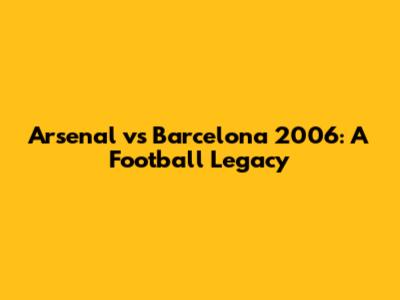 Arsenal vs Barcelona 2006: A Football Legacy