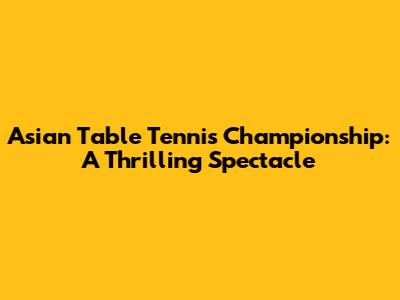 Asian Table Tennis Championship: A Thrilling Spectacle