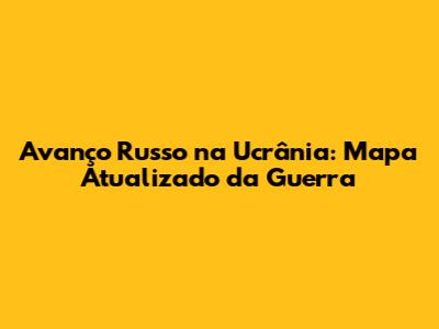 Avanço Russo na Ucrânia: Mapa Atualizado da Guerra