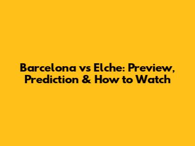 Barcelona vs Elche: Preview, Prediction & How to Watch