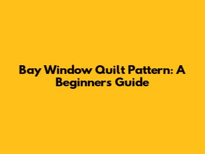 Bay Window Quilt Pattern: A Beginner's Guide