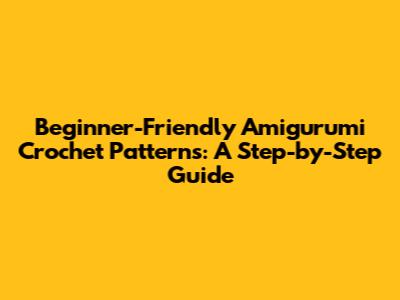 Beginner-Friendly Amigurumi Crochet Patterns: A Step-by-Step Guide