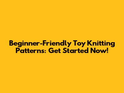 Beginner-Friendly Toy Knitting Patterns: Get Started Now!