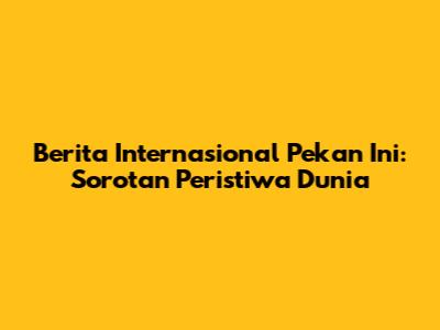 Berita Internasional Pekan Ini: Sorotan Peristiwa Dunia