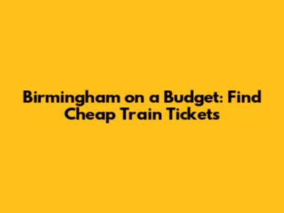 Birmingham on a Budget: Find Cheap Train Tickets