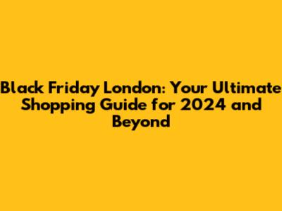 Black Friday London: Your Ultimate Shopping Guide for 2024 and Beyond