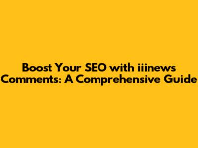 Boost Your SEO with iiinews Comments: A Comprehensive Guide