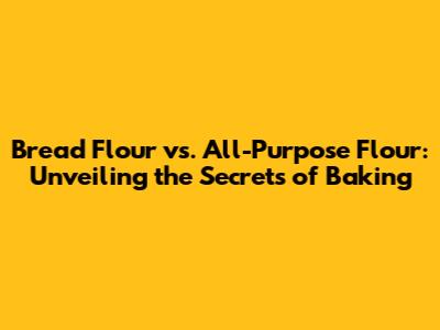 Bread Flour vs. All-Purpose Flour: Unveiling the Secrets of Baking