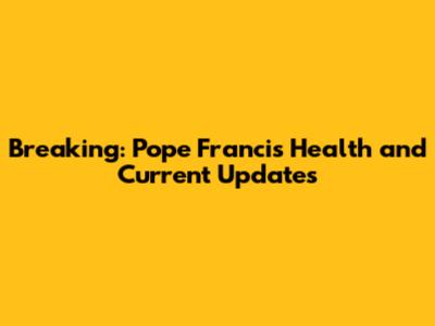 Breaking: Pope Francis Health and Current Updates