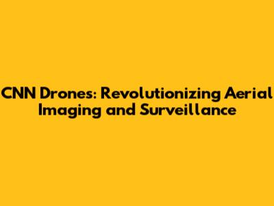 CNN Drones: Revolutionizing Aerial Imaging and Surveillance