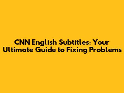 CNN English Subtitles: Your Ultimate Guide to Fixing Problems