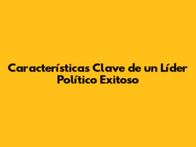 Características Clave de un Líder Político Exitoso