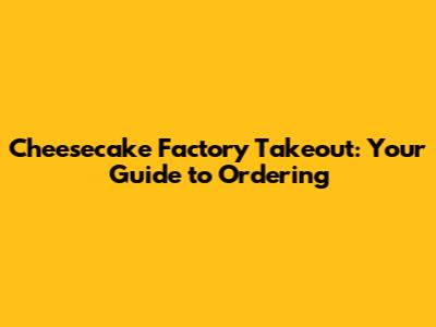 Cheesecake Factory Takeout: Your Guide to Ordering