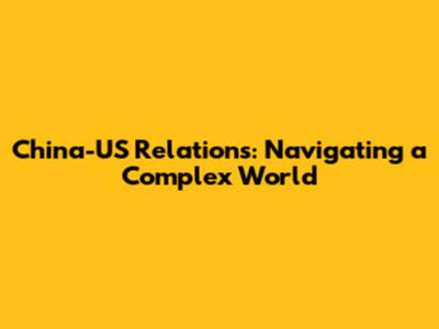 China-US Relations: Navigating a Complex World