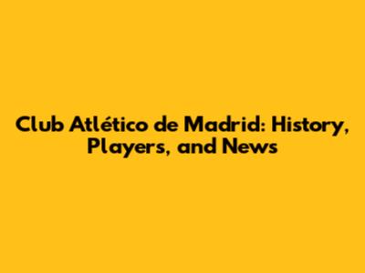 Club Atlético de Madrid: History, Players, and News