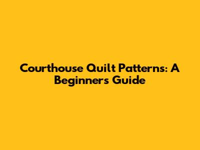 Courthouse Quilt Patterns: A Beginner's Guide