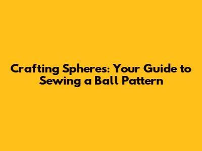 Crafting Spheres: Your Guide to Sewing a Ball Pattern