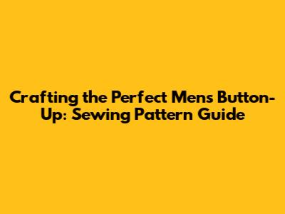 Crafting the Perfect Men's Button-Up: Sewing Pattern Guide