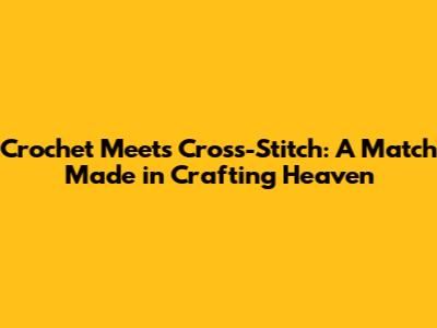 Crochet Meets Cross-Stitch: A Match Made in Crafting Heaven
