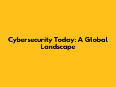 Cybersecurity Today: A Global Landscape