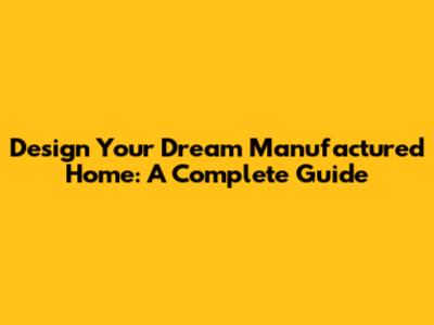 Design Your Dream Manufactured Home: A Complete Guide