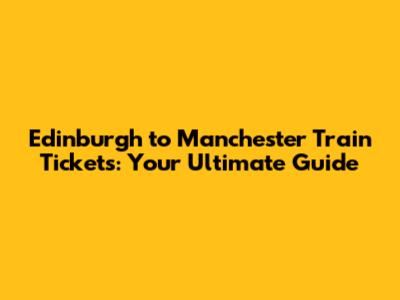 Edinburgh to Manchester Train Tickets: Your Ultimate Guide