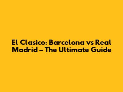 El Clasico: Barcelona vs Real Madrid – The Ultimate Guide