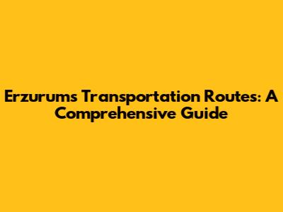 Erzurum's Transportation Routes: A Comprehensive Guide