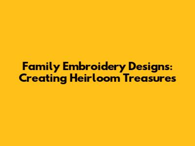 Family Embroidery Designs: Creating Heirloom Treasures