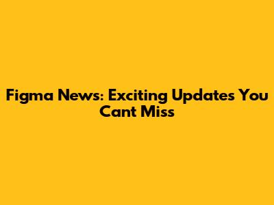 Figma News: Exciting Updates You Can't Miss