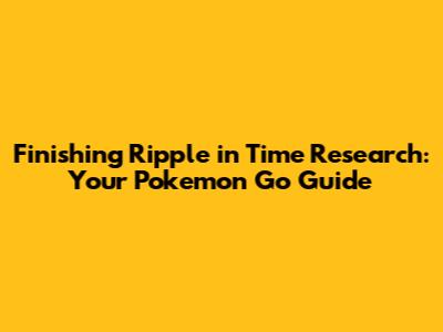 Finishing Ripple in Time Research: Your Pokemon Go Guide
