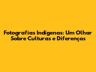 Fotografias Indígenas: Um Olhar Sobre Culturas e Diferenças