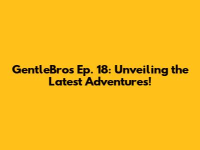 GentleBros Ep. 18: Unveiling the Latest Adventures!
