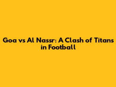 Goa vs Al Nassr: A Clash of Titans in Football