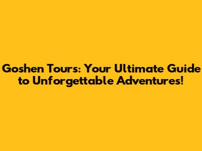 Goshen Tours: Your Ultimate Guide to Unforgettable Adventures!