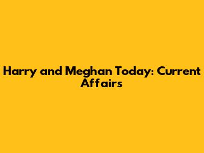 Harry and Meghan Today: Current Affairs