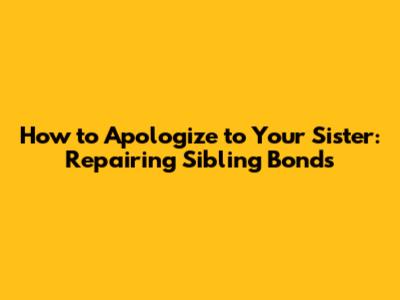How to Apologize to Your Sister: Repairing Sibling Bonds