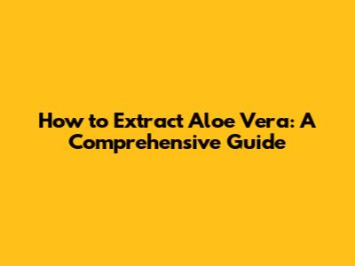 How to Extract Aloe Vera: A Comprehensive Guide