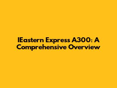 IEastern Express A300: A Comprehensive Overview