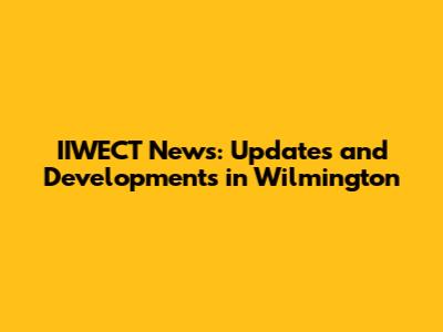 IIWECT News: Updates and Developments in Wilmington