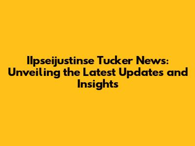 IIpseijustinse Tucker News: Unveiling the Latest Updates and Insights