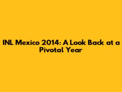 INL Mexico 2014: A Look Back at a Pivotal Year
